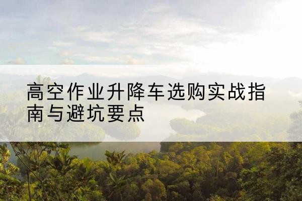 滦州升降车怎么选-高空作业升降车选购实战指南与避坑要点