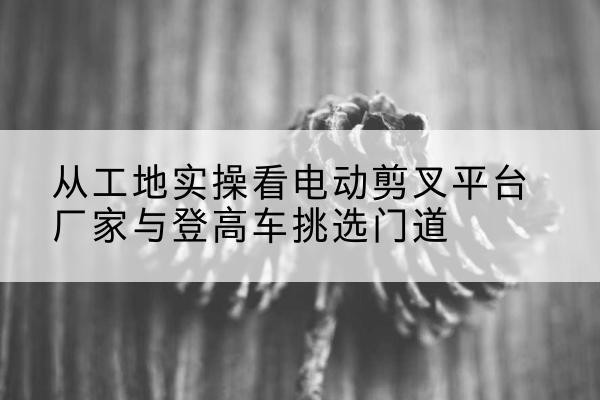 滦州电动剪叉升降平台厂家-从工地实操看电动剪叉平台厂家与登高车挑选门道