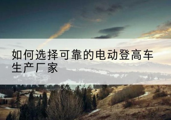 滦州电动登高车厂家-如何选择可靠的电动登高车生产厂家