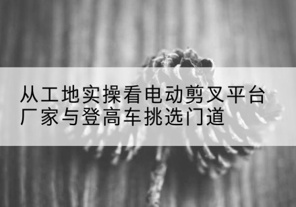 滦州电动剪叉升降平台厂家-从工地实操看电动剪叉平台厂家与登高车挑选门道
